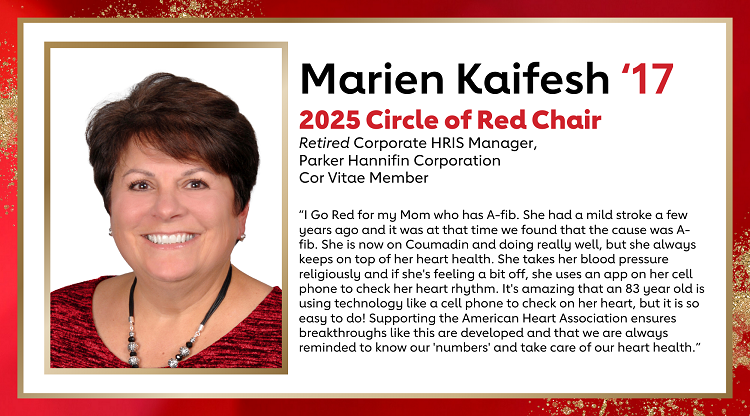 Marien Kaifesh ‘17 2025 Circle of Red Chair Retired Corporate HRIS Manager, Parker Hannifin Corporation Cor Vitae Member “I Go Red for my Mom who has A-fib. She had a mild stroke a few years ago and it was at that time we found that the cause was A-fib. She is now on Coumadin and doing really well, but she always keeps on top of her heart health. She takes her blood pressure religiously and if she's feeling a bit off, she uses an app on her cell phone to check her heart rhythm. It's amazing that an 83 year old is using technology like a cell phone to check on her heart, but it is so easy to do! Supporting the American Heart Association ensures breakthroughs like this are developed and that we are always reminded to know our 'numbers' and take care of our heart health.”